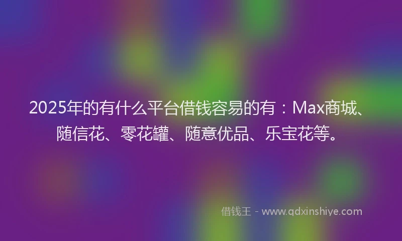 2025年的有什么平台借钱容易的有：Max商城、随信花、零花罐、随意优品、乐宝花等。