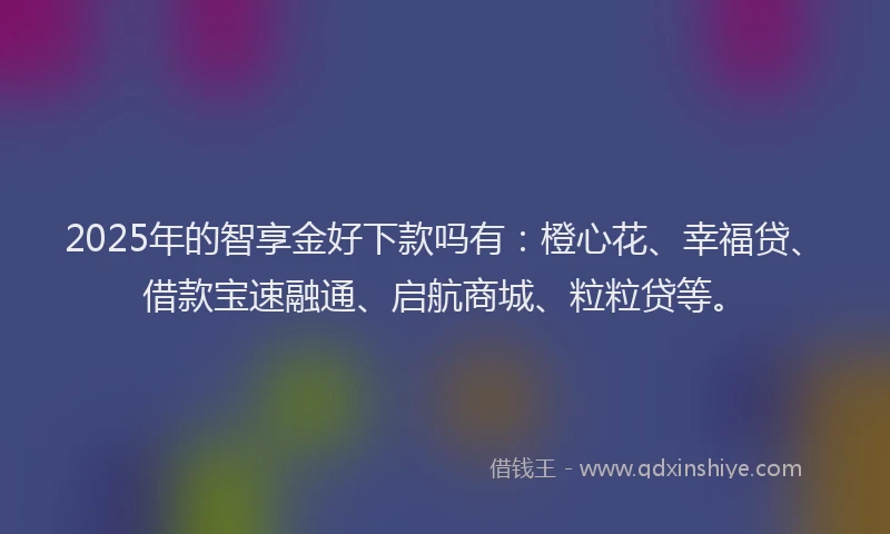 2025年的智享金好下款吗有：橙心花、幸福贷、借款宝速融通、启航商城、粒粒贷等。