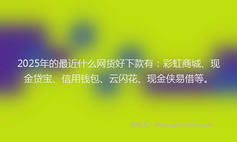 2025年的最近什么网货好下款有：彩虹商城、现金贷宝、信用钱包、云闪花、现金侠易借等。