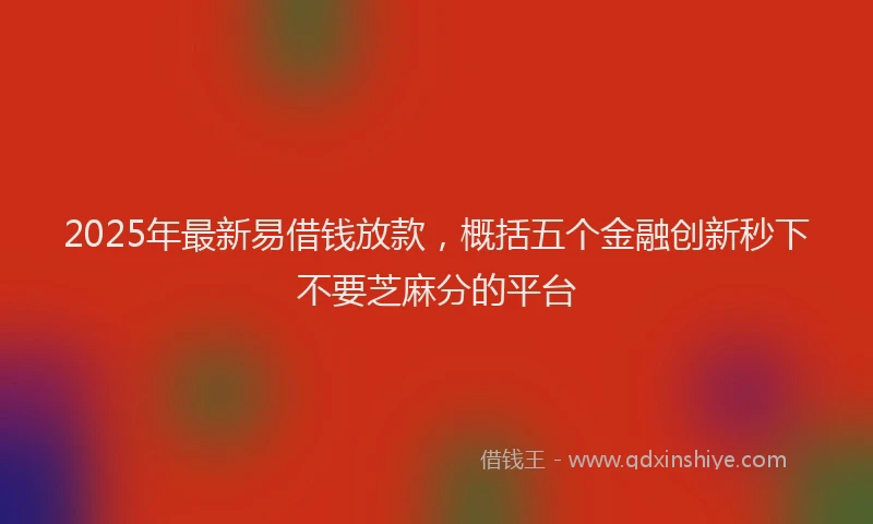 2025年最新易借钱放款，概括五个金融创新秒下不要芝麻分的平台
