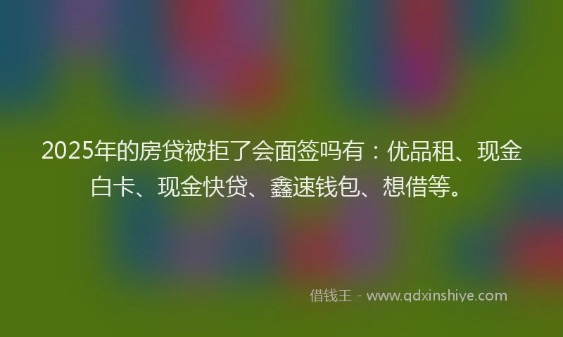 2025年的房贷被拒了会面签吗有：优品租、现金白卡、现金快贷、鑫速钱包、想借等。