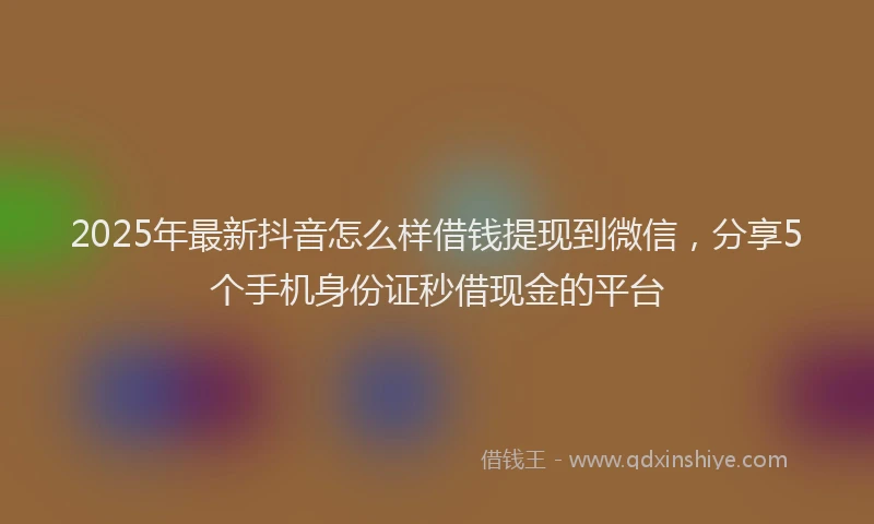 2025年最新抖音怎么样借钱提现到微信，分享5个手机身份证秒借现金的平台