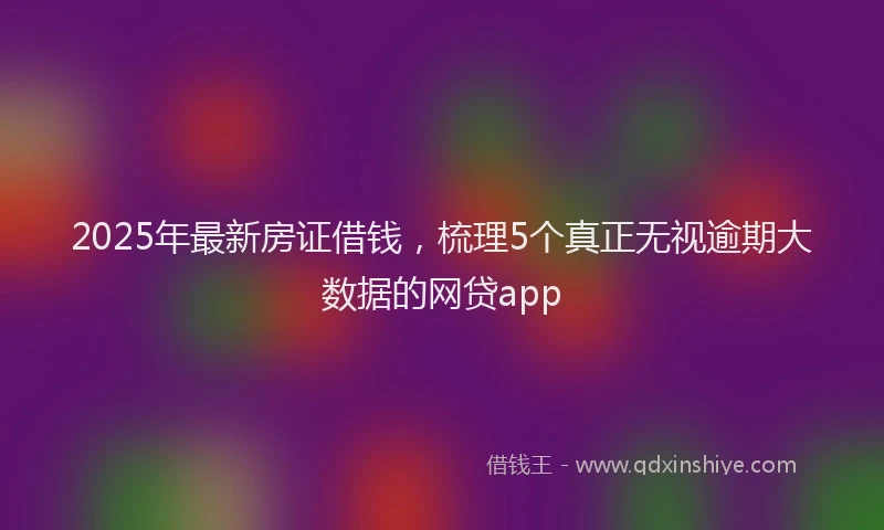 2025年最新房证借钱，梳理5个真正无视逾期大数据的网贷app