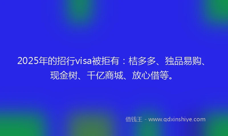 2025年的招行visa被拒有：桔多多、独品易购、现金树、千亿商城、放心借等。