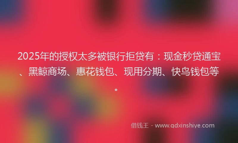 2025年的授权太多被银行拒贷有：现金秒贷通宝、黑鲸商场、惠花钱包、现用分期、快鸟钱包等。