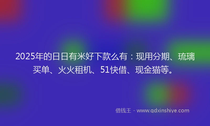 2025年的日日有米好下款么有：现用分期、琉璃买单、火火租机、51快借、现金猫等。