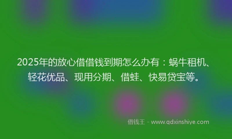 2025年的放心借借钱到期怎么办有：蜗牛租机、轻花优品、现用分期、借蛙、快易贷宝等。