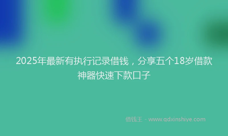 2025年最新有执行记录借钱，分享五个18岁借款神器快速下款口子