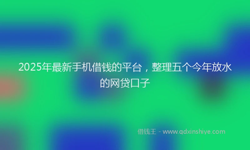2025年最新手机借钱的平台，整理五个今年放水的网贷口子