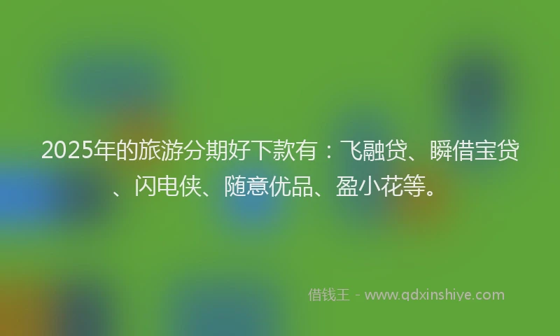 2025年的旅游分期好下款有：飞融贷、瞬借宝贷、闪电侠、随意优品、盈小花等。
