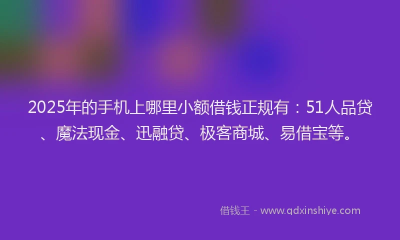 2025年的手机上哪里小额借钱正规有：51人品贷、魔法现金、迅融贷、极客商城、易借宝等。
