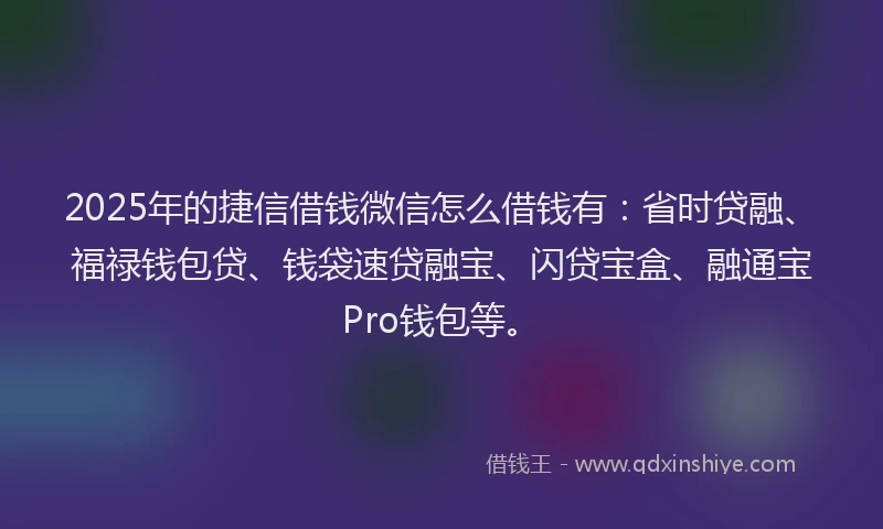 2025年的捷信借钱微信怎么借钱有：省时贷融、福禄钱包贷、钱袋速贷融宝、闪贷宝盒、融通宝Pro钱包等。