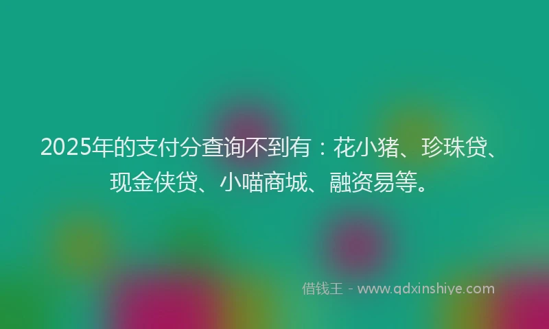 2025年的支付分查询不到有：花小猪、珍珠贷、现金侠贷、小喵商城、融资易等。