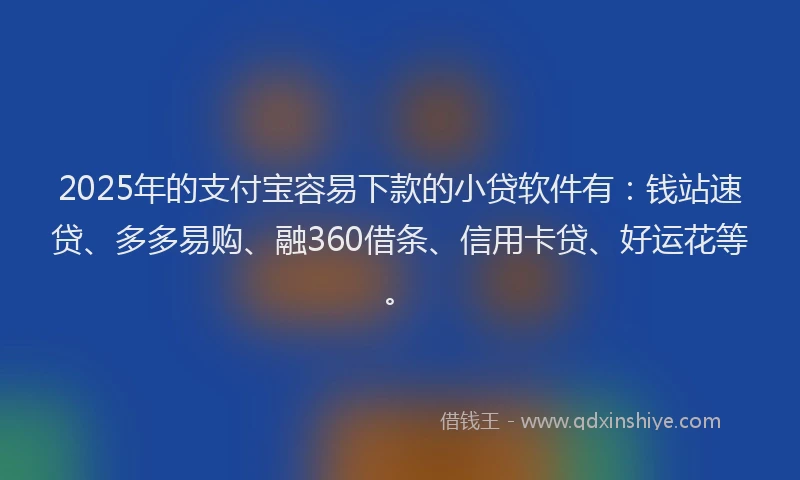 2025年的支付宝容易下款的小贷软件有：钱站速贷、多多易购、融360借条、信用卡贷、好运花等。