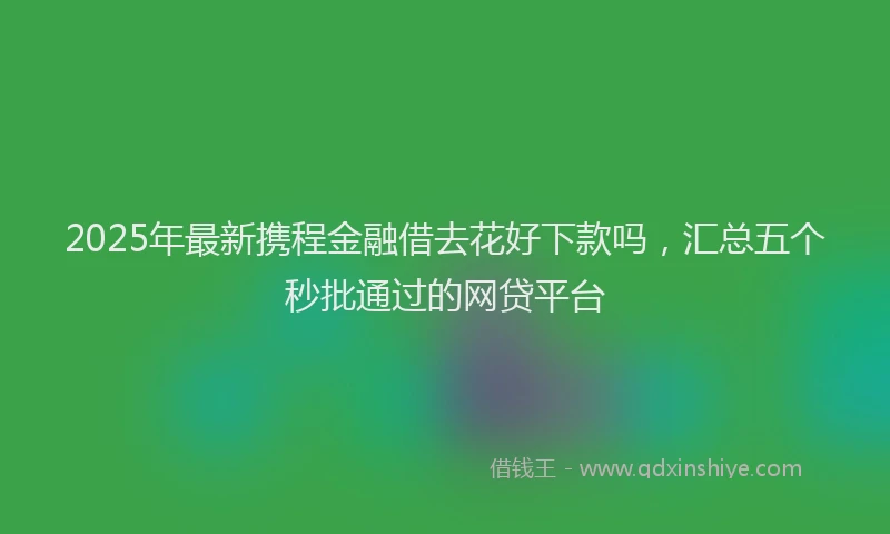 2025年最新携程金融借去花好下款吗，汇总五个秒批通过的网贷平台
