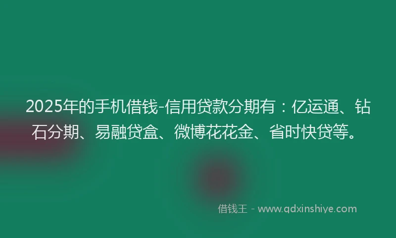 2025年的手机借钱-信用贷款分期有：亿运通、钻石分期、易融贷盒、微博花花金、省时快贷等。