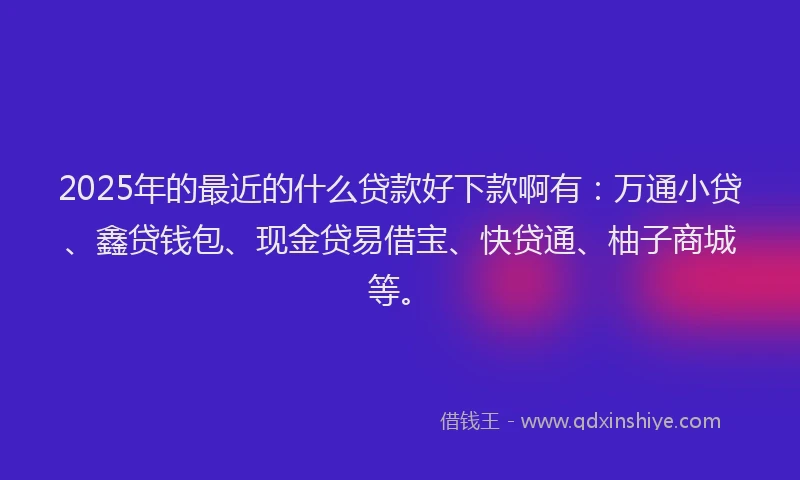 2025年的最近的什么贷款好下款啊有：万通小贷、鑫贷钱包、现金贷易借宝、快贷通、柚子商城等。