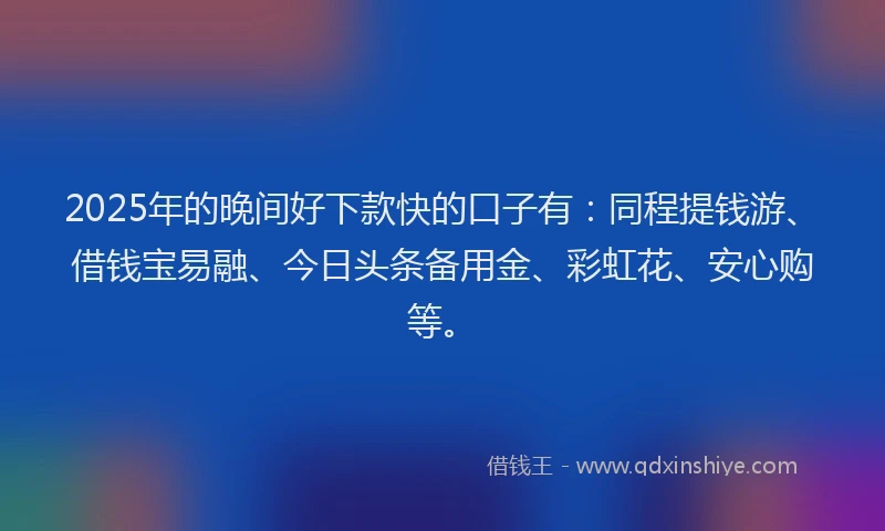 2025年的晚间好下款快的口子有：同程提钱游、借钱宝易融、今日头条备用金、彩虹花、安心购等。