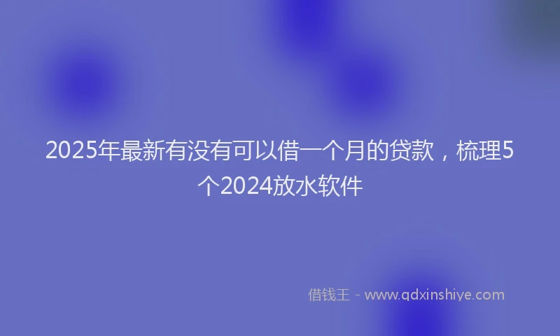 2025年最新有没有可以借一个月的贷款，梳理5个2024放水软件