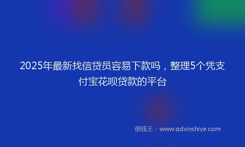 2025年最新找信贷员容易下款吗，整理5个凭支付宝花呗贷款的平台