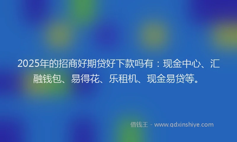 2025年的招商好期贷好下款吗有：现金中心、汇融钱包、易得花、乐租机、现金易贷等。