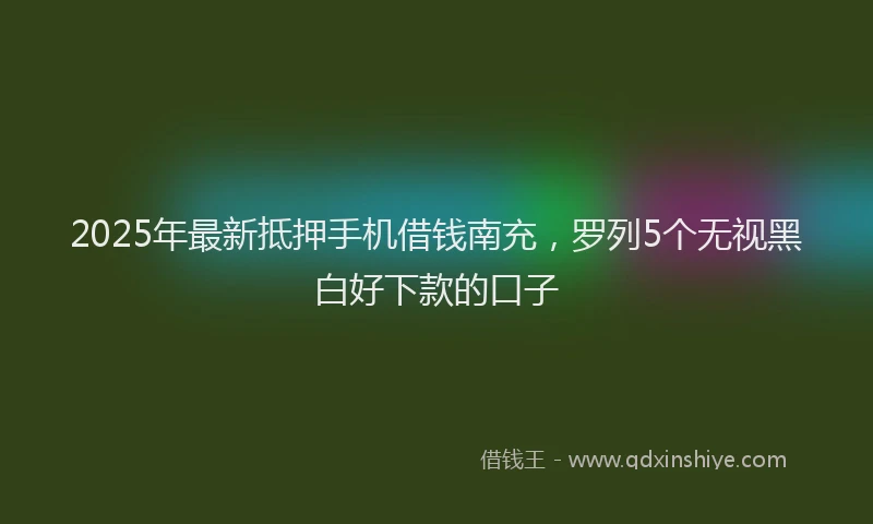 2025年最新抵押手机借钱南充，罗列5个无视黑白好下款的口子