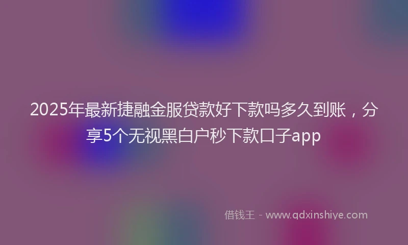 2025年最新捷融金服贷款好下款吗多久到账，分享5个无视黑白户秒下款口子app