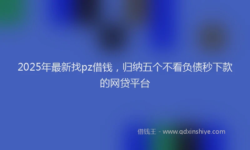 2025年最新找pz借钱，归纳五个不看负债秒下款的网贷平台