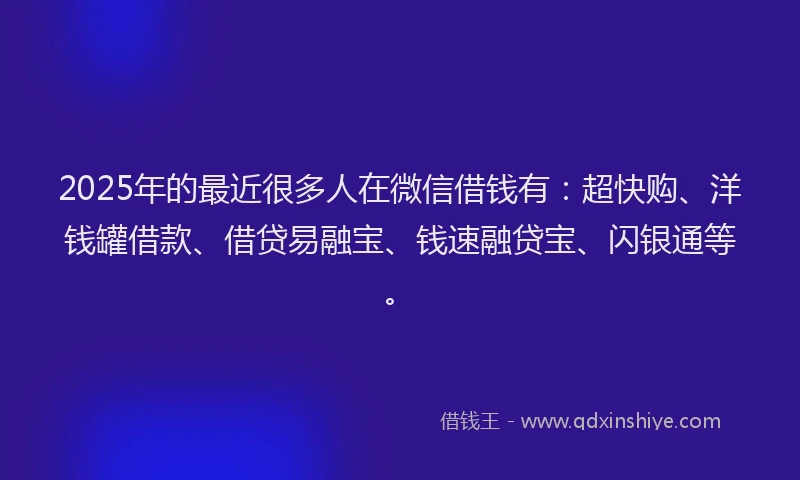2025年的最近很多人在微信借钱有：超快购、洋钱罐借款、借贷易融宝、钱速融贷宝、闪银通等。