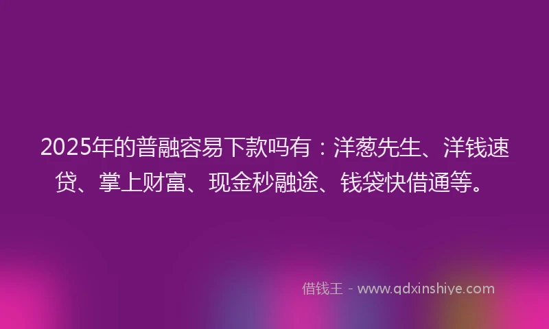 2025年的普融容易下款吗有：洋葱先生、洋钱速贷、掌上财富、现金秒融途、钱袋快借通等。