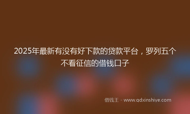 2025年最新有没有好下款的贷款平台，罗列五个不看征信的借钱口子