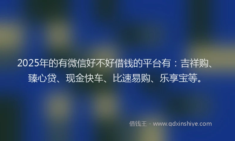 2025年的有微信好不好借钱的平台有：吉祥购、臻心贷、现金快车、比速易购、乐享宝等。