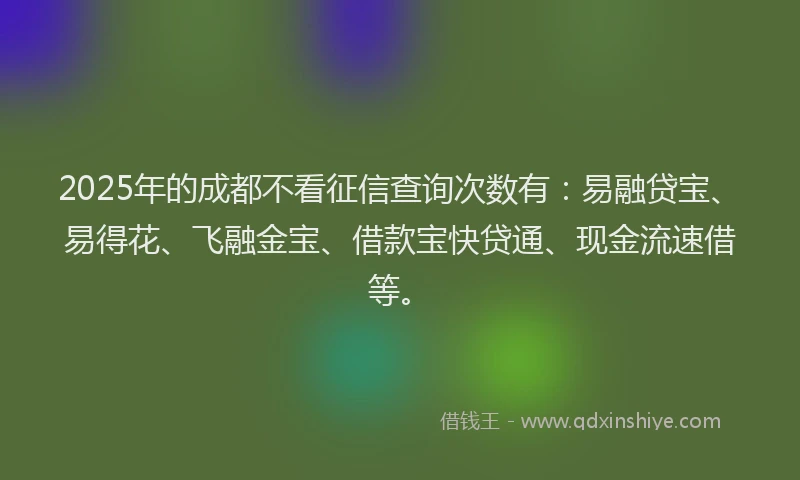 2025年的成都不看征信查询次数有：易融贷宝、易得花、飞融金宝、借款宝快贷通、现金流速借等。