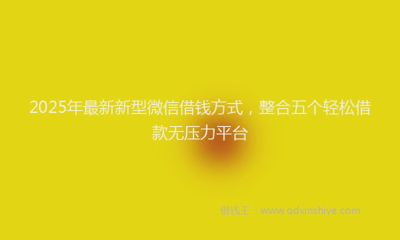 2025年最新新型微信借钱方式，整合五个轻松借款无压力平台