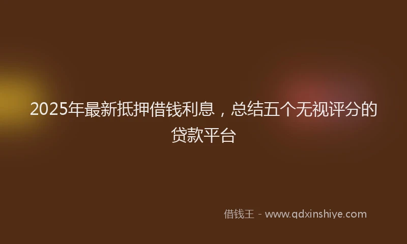 2025年最新抵押借钱利息，总结五个无视评分的贷款平台