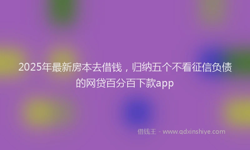 2025年最新房本去借钱，归纳五个不看征信负债的网贷百分百下款app