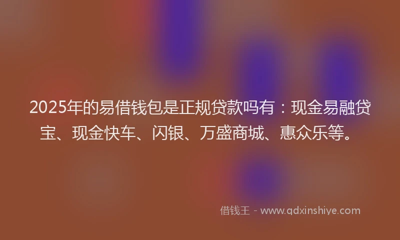 2025年的易借钱包是正规贷款吗有：现金易融贷宝、现金快车、闪银、万盛商城、惠众乐等。