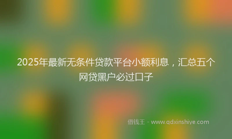 2025年最新无条件贷款平台小额利息，汇总五个网贷黑户必过口子