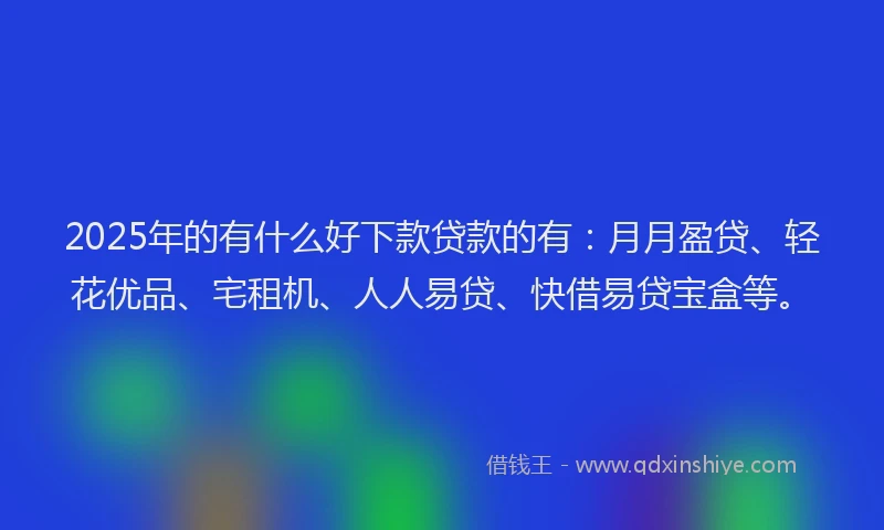 2025年的有什么好下款贷款的有：月月盈贷、轻花优品、宅租机、人人易贷、快借易贷宝盒等。