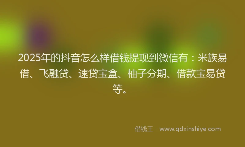 2025年的抖音怎么样借钱提现到微信有：米族易借、飞融贷、速贷宝盒、柚子分期、借款宝易贷等。