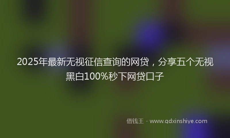 2025年最新无视征信查询的网贷，分享五个无视黑白100%秒下网贷口子