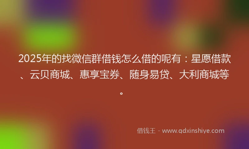 2025年的找微信群借钱怎么借的呢有：星愿借款、云贝商城、惠享宝券、随身易贷、大利商城等。