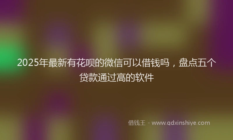 2025年最新有花呗的微信可以借钱吗，盘点五个贷款通过高的软件