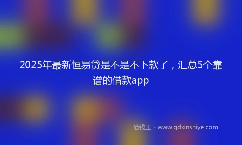 2025年最新恒易贷是不是不下款了，汇总5个靠谱的借款app