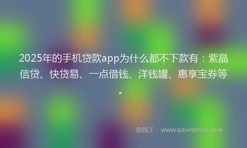 2025年的手机贷款app为什么都不下款有：紫晶信贷、快贷易、一点借钱、洋钱罐、惠享宝券等。