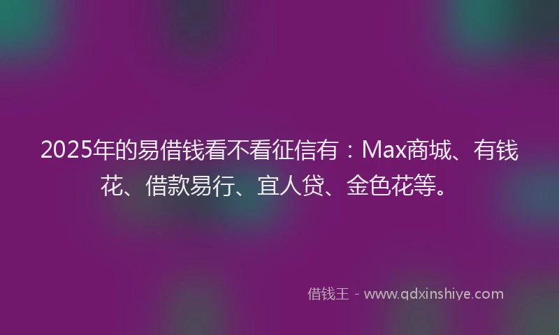 2025年的易借钱看不看征信有：Max商城、有钱花、借款易行、宜人贷、金色花等。