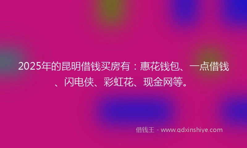 2025年的昆明借钱买房有：惠花钱包、一点借钱、闪电侠、彩虹花、现金网等。