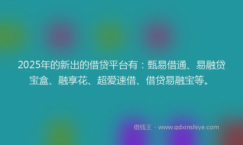 2025年的新出的借贷平台有：甄易借通、易融贷宝盒、融享花、超爱速借、借贷易融宝等。