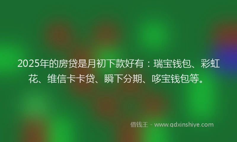 2025年的房贷是月初下款好有：瑞宝钱包、彩虹花、维信卡卡贷、瞬下分期、哆宝钱包等。
