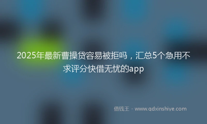 2025年最新曹操贷容易被拒吗，汇总5个急用不求评分快借无忧的app